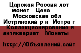 Царская Россия лот монет › Цена ­ 700 - Московская обл., Истринский р-н, Истра г. Коллекционирование и антиквариат » Монеты   